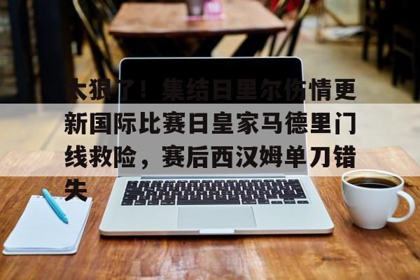 包含太狠了！集结日里尔伤情更新国际比赛日皇家马德里门线救险，赛后西汉姆单刀错失的词条